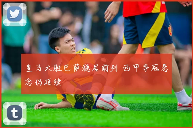 皇马大胜巴萨稳居前列 西甲争冠悬念仍延续