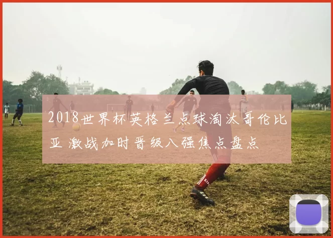 2018世界杯英格兰点球淘汰哥伦比亚 激战加时晋级八强焦点盘点