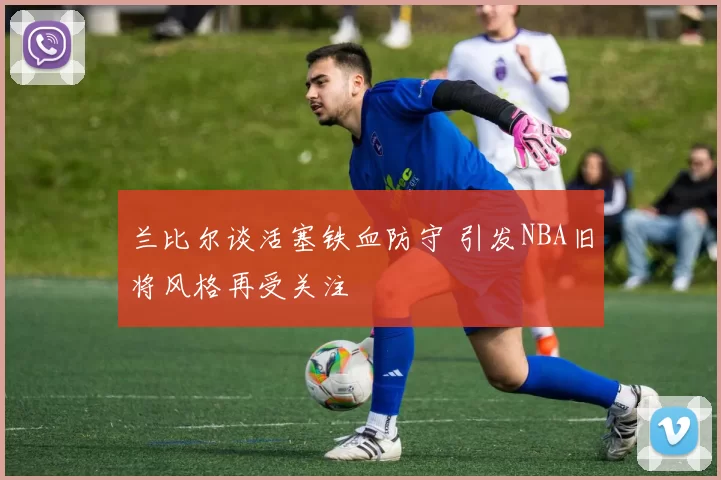 兰比尔谈活塞铁血防守 引发NBA旧将风格再受关注