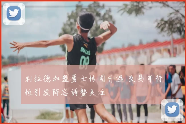 利拉德加盟勇士传闻升温 交易可行性引发阵容调整关注