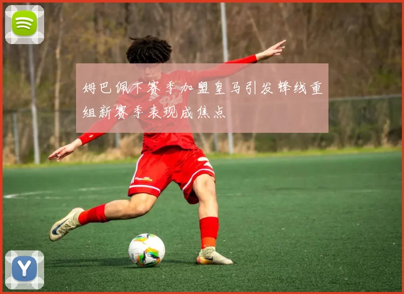 姆巴佩下赛季加盟皇马引发锋线重组新赛季表现成焦点