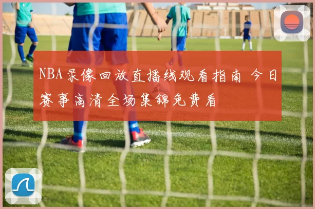 NBA录像回放直播线观看指南 今日赛事高清全场集锦免费看
