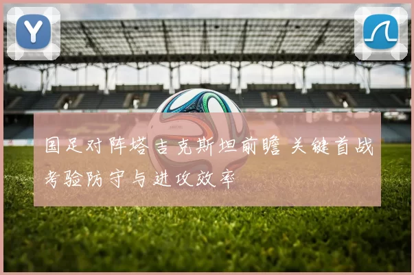 国足对阵塔吉克斯坦前瞻 关键首战考验防守与进攻效率