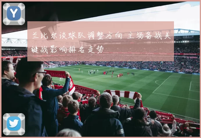 兰比尔谈球队调整方向 主场备战关键战影响排名走势
