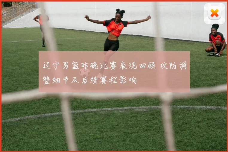 辽宁男篮昨晚比赛表现回顾 攻防调整细节及后续赛程影响