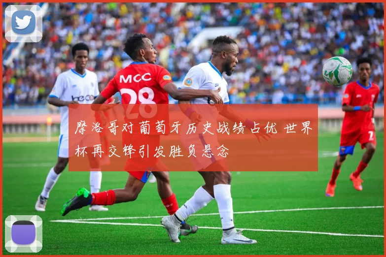 摩洛哥对葡萄牙历史战绩占优 世界杯再交锋引发胜负悬念