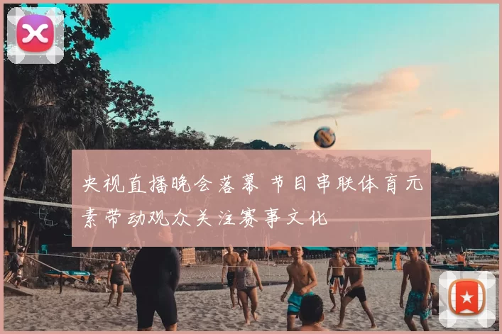 央视直播晚会落幕 节目串联体育元素带动观众关注赛事文化