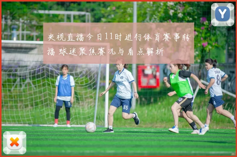 央视直播今日11时进行体育赛事转播 球迷聚焦赛况与看点解析