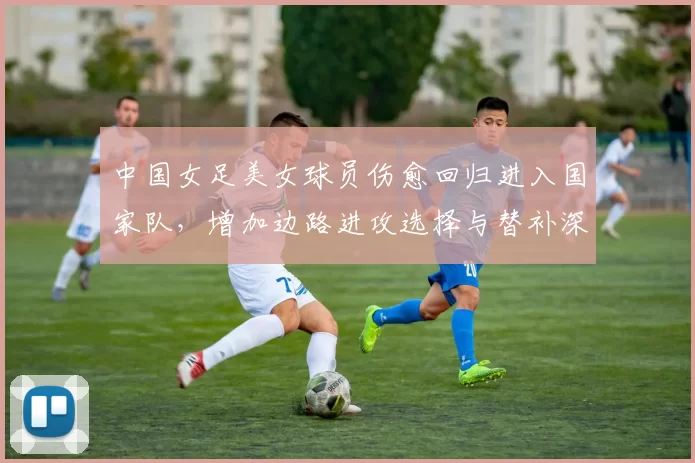 中国女足美女球员伤愈回归进入国家队，增加边路进攻选择与替补深度