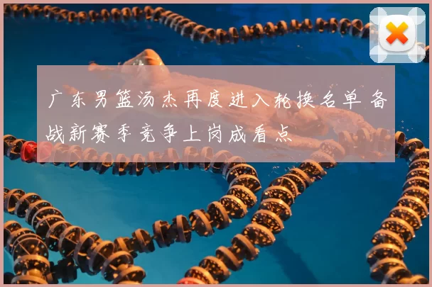 广东男篮汤杰再度进入轮换名单 备战新赛季竞争上岗成看点