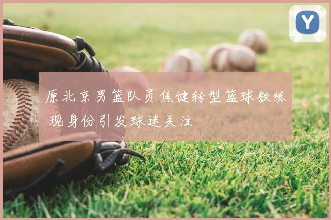 原北京男篮队员焦健转型篮球教练 现身份引发球迷关注