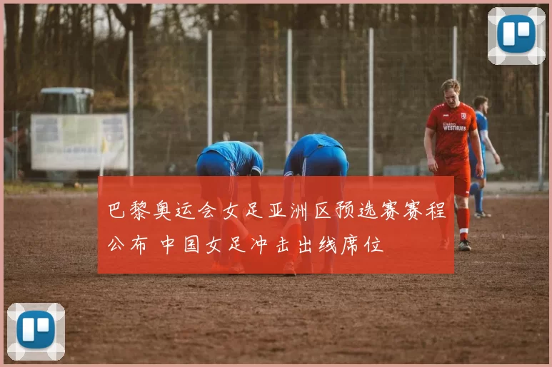 巴黎奥运会女足亚洲区预选赛赛程公布 中国女足冲击出线席位