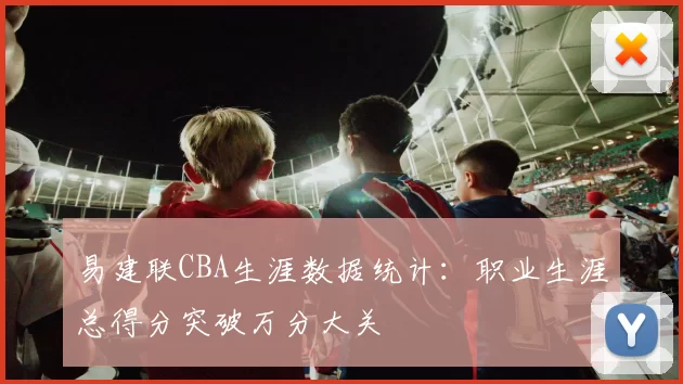 易建联CBA生涯数据统计：职业生涯总得分突破万分大关