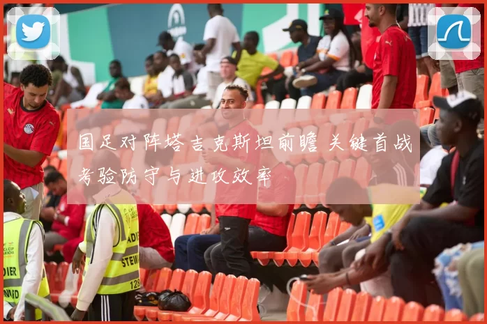 国足对阵塔吉克斯坦前瞻 关键首战考验防守与进攻效率