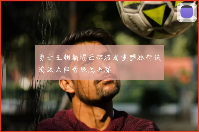 勇士王朝崩塌西部格局重塑独行侠淘汰太阳晋级总决赛