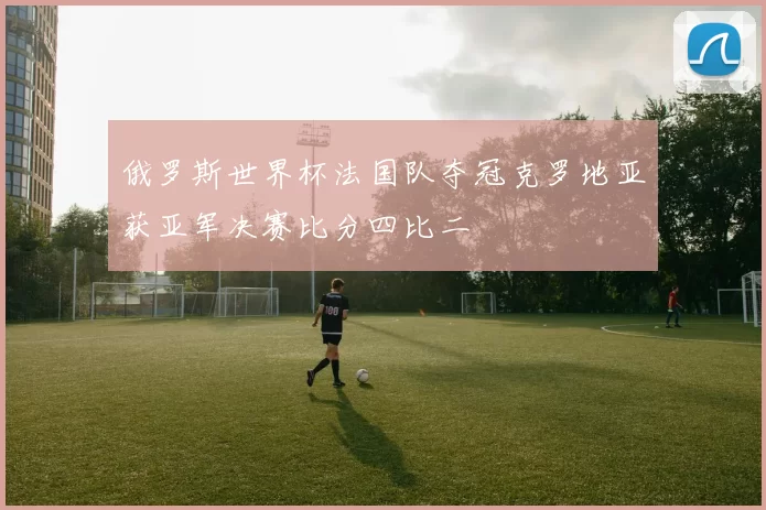 俄罗斯世界杯法国队夺冠克罗地亚获亚军决赛比分四比二