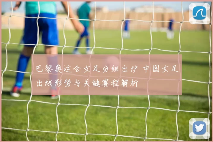 巴黎奥运会女足分组出炉 中国女足出线形势与关键赛程解析