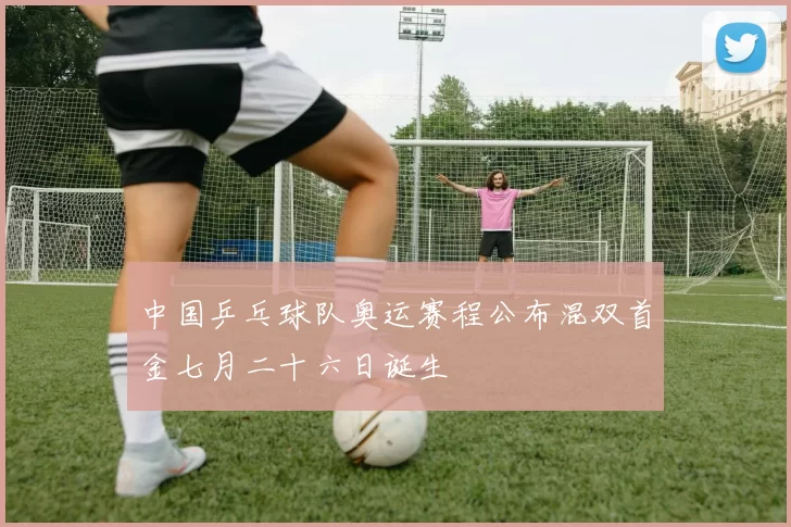 中国乒乓球队奥运赛程公布混双首金七月二十六日诞生