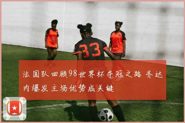 法国队回顾98世界杯夺冠之路 齐达内爆发主场优势成关键