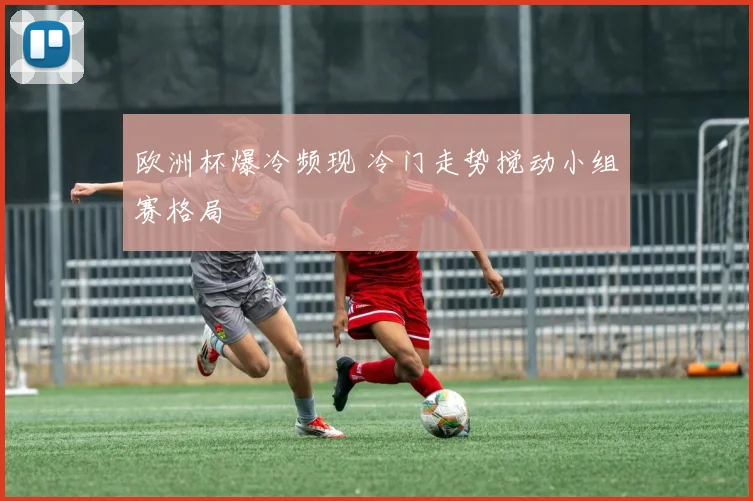 欧洲杯爆冷频现 冷门走势搅动小组赛格局